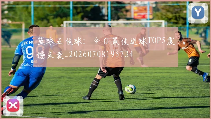 篮球五佳球：今日最佳进球TOP5震撼来袭_20260708195734