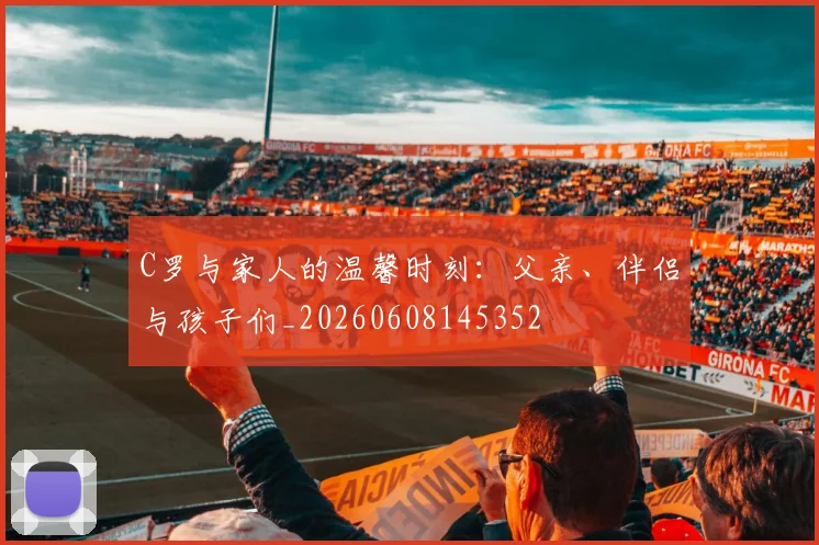 C罗与家人的温馨时刻:父亲、伴侣与孩子们_20260608145352