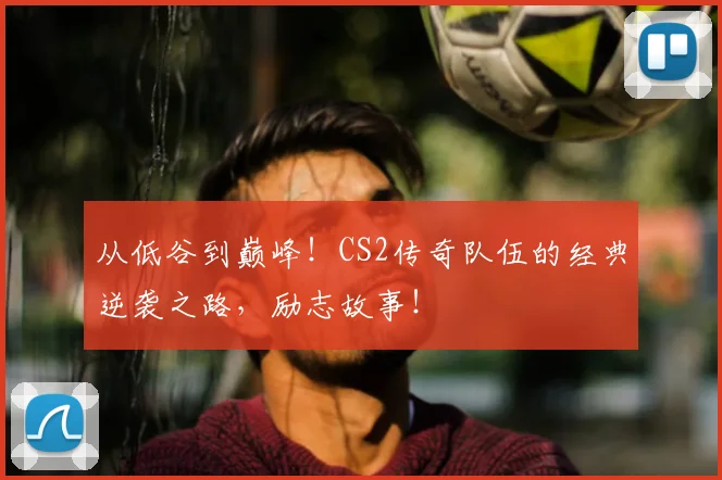 从低谷到巅峰！CS2传奇队伍的经典逆袭之路，励志故事！