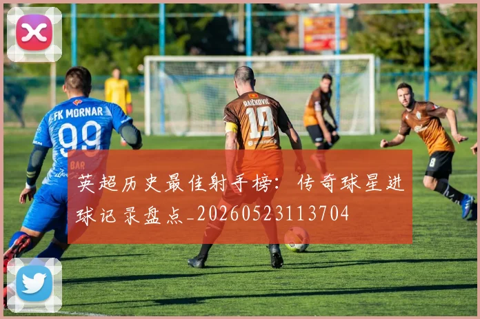 英超历史最佳射手榜:传奇球星进球记录盘点_20260523113704