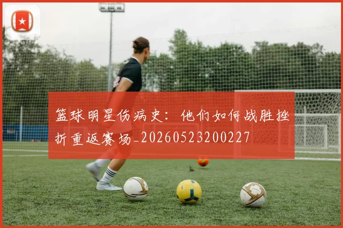 篮球明星伤病史：他们如何战胜挫折重返赛场_20260523200227