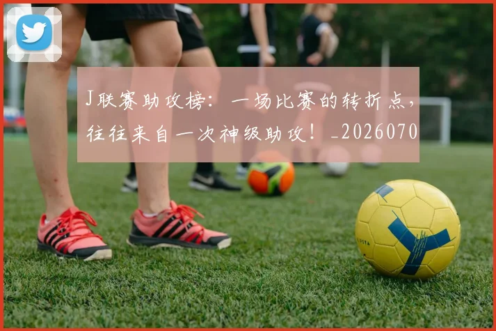 J联赛助攻榜：一场比赛的转折点，往往来自一次神级助攻！_20260701214613