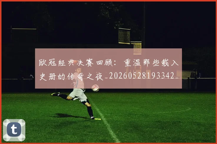 欧冠经典决赛回顾：重温那些载入史册的传奇之夜_20260528193342_20260801164759